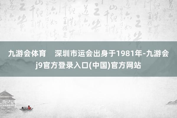 九游会体育    深圳市运会出身于1981年-九游会j9官方登录入口(中国)官方网站