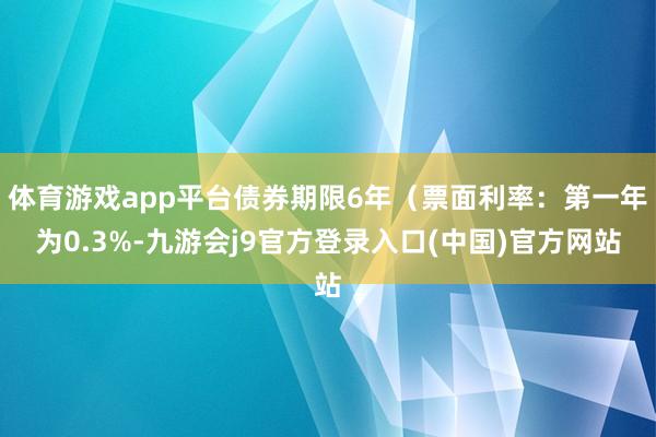 体育游戏app平台债券期限6年（票面利率：第一年为0.3%-九游会j9官方登录入口(中国)官方网站