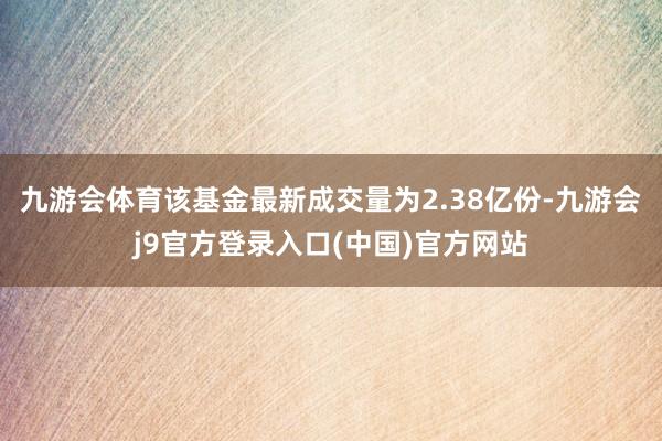 九游会体育该基金最新成交量为2.38亿份-九游会j9官方登录入口(中国)官方网站