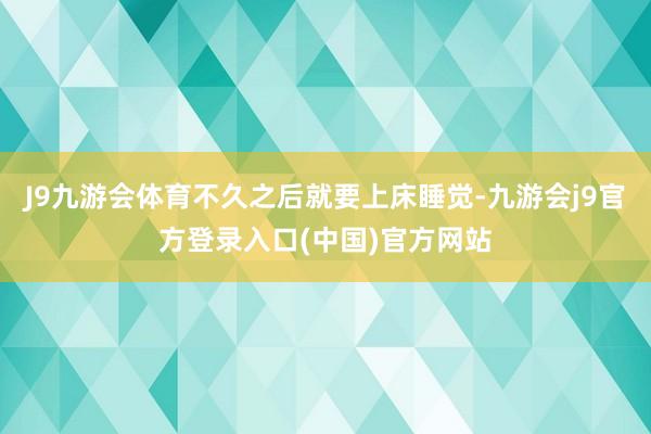 J9九游会体育不久之后就要上床睡觉-九游会j9官方登录入口(中国)官方网站