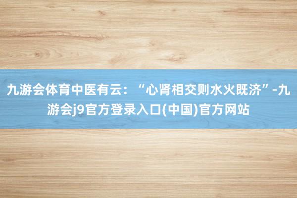 九游会体育中医有云：“心肾相交则水火既济”-九游会j9官方登录入口(中国)官方网站