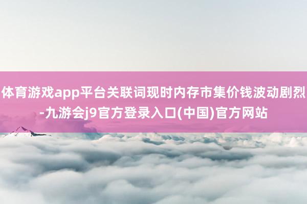 体育游戏app平台关联词现时内存市集价钱波动剧烈-九游会j9官方登录入口(中国)官方网站