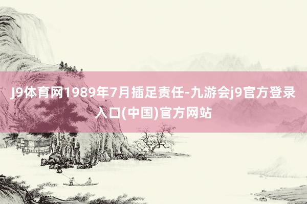 J9体育网1989年7月插足责任-九游会j9官方登录入口(中国)官方网站