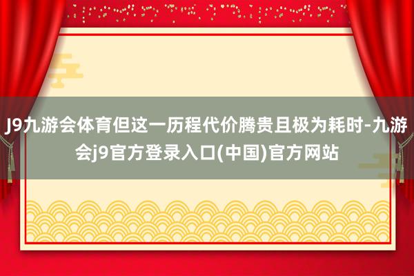 J9九游会体育但这一历程代价腾贵且极为耗时-九游会j9官方登录入口(中国)官方网站
