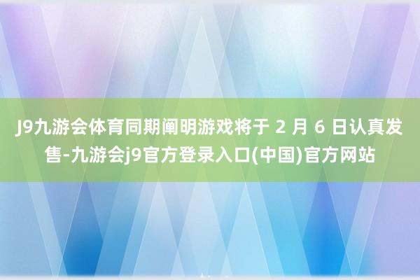 J9九游会体育同期阐明游戏将于 2 月 6 日认真发售-九游会j9官方登录入口(中国)官方网站