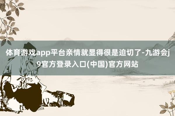 体育游戏app平台亲情就显得很是迫切了-九游会j9官方登录入口(中国)官方网站