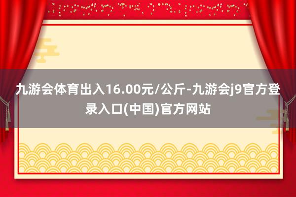 九游会体育出入16.00元/公斤-九游会j9官方登录入口(中国)官方网站