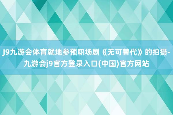 J9九游会体育就地参预职场剧《无可替代》的拍摄-九游会j9官方登录入口(中国)官方网站