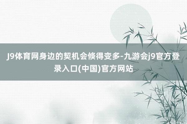 J9体育网身边的契机会倏得变多-九游会j9官方登录入口(中国)官方网站