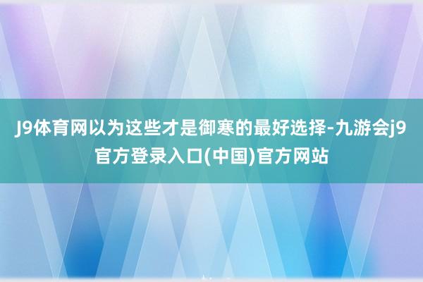 J9体育网以为这些才是御寒的最好选择-九游会j9官方登录入口(中国)官方网站