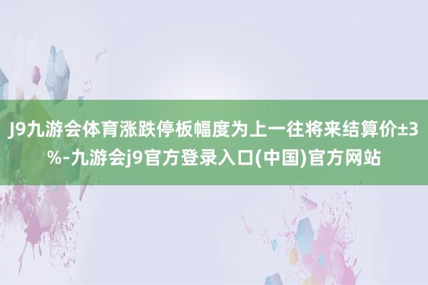 J9九游会体育涨跌停板幅度为上一往将来结算价±3%-九游会j9官方登录入口(中国)官方网站