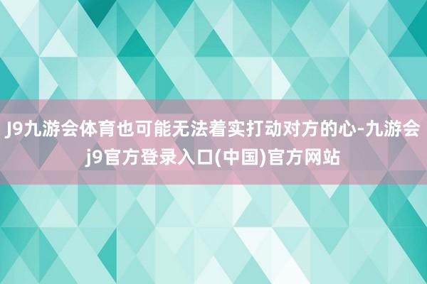 J9九游会体育也可能无法着实打动对方的心-九游会j9官方登录入口(中国)官方网站