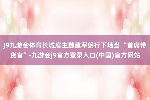 J9九游会体育长城雇主魏建军躬行下场当 “首席带货官”-九游会j9官方登录入口(中国)官方网站