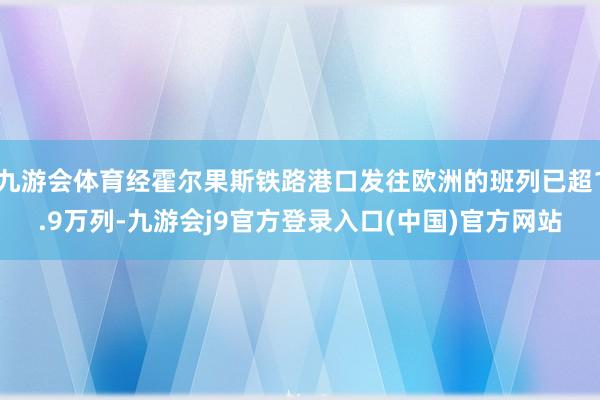 九游会体育经霍尔果斯铁路港口发往欧洲的班列已超1.9万列-九游会j9官方登录入口(中国)官方网站