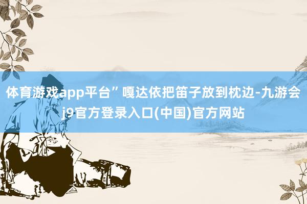 体育游戏app平台”嘎达依把笛子放到枕边-九游会j9官方登录入口(中国)官方网站