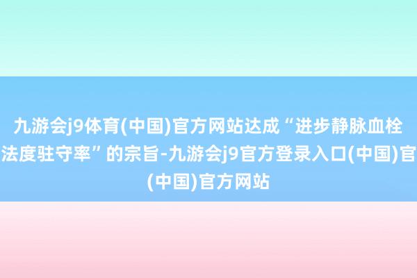九游会j9体育(中国)官方网站达成“进步静脉血栓栓塞症法度驻守率”的宗旨-九游会j9官方登录入口(中国)官方网站