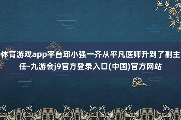 体育游戏app平台邱小强一齐从平凡医师升到了副主任-九游会j9官方登录入口(中国)官方网站