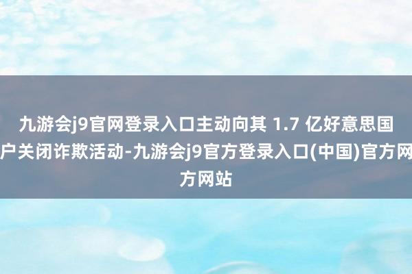 九游会j9官网登录入口主动向其 1.7 亿好意思国用户关闭诈欺活动-九游会j9官方登录入口(中国)官方网站