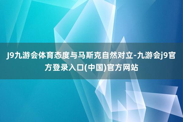 J9九游会体育态度与马斯克自然对立-九游会j9官方登录入口(中国)官方网站