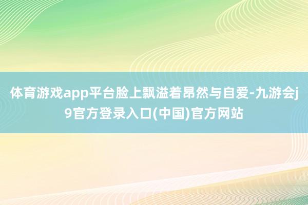 体育游戏app平台脸上飘溢着昂然与自爱-九游会j9官方登录入口(中国)官方网站