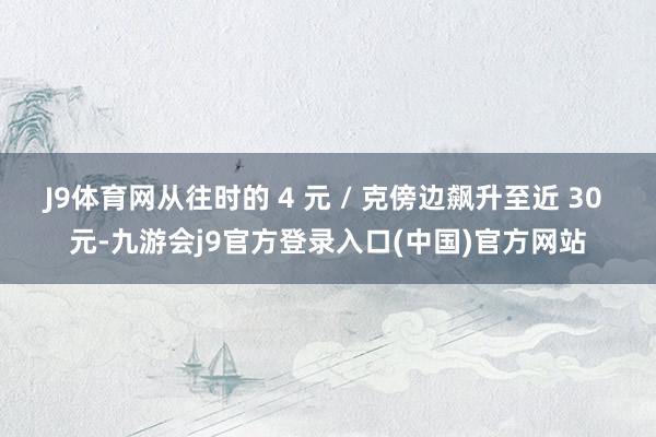 J9体育网从往时的 4 元 / 克傍边飙升至近 30 元-九游会j9官方登录入口(中国)官方网站