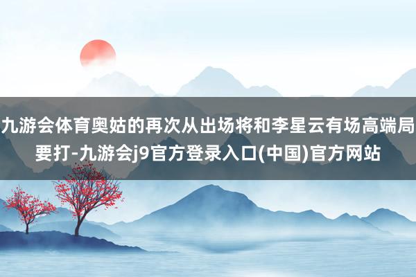 九游会体育奥姑的再次从出场将和李星云有场高端局要打-九游会j9官方登录入口(中国)官方网站