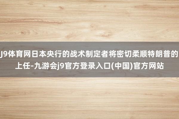J9体育网日本央行的战术制定者将密切柔顺特朗普的上任-九游会j9官方登录入口(中国)官方网站