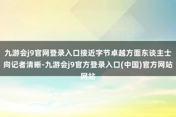 九游会j9官网登录入口接近字节卓越方面东谈主士向记者清晰-九游会j9官方登录入口(中国)官方网站