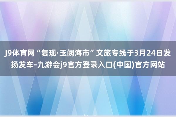 J9体育网“复现·玉阙海市”文旅专线于3月24日发扬发车-九游会j9官方登录入口(中国)官方网站