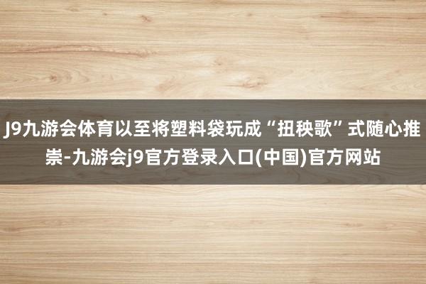 J9九游会体育以至将塑料袋玩成“扭秧歌”式随心推崇-九游会j9官方登录入口(中国)官方网站