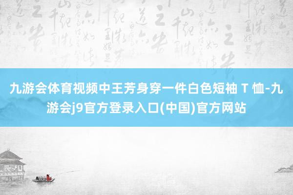 九游会体育视频中王芳身穿一件白色短袖 T 恤-九游会j9官方登录入口(中国)官方网站