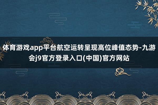 体育游戏app平台航空运转呈现高位峰值态势-九游会j9官方登录入口(中国)官方网站