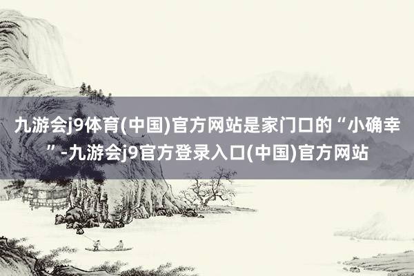 九游会j9体育(中国)官方网站是家门口的“小确幸”-九游会j9官方登录入口(中国)官方网站