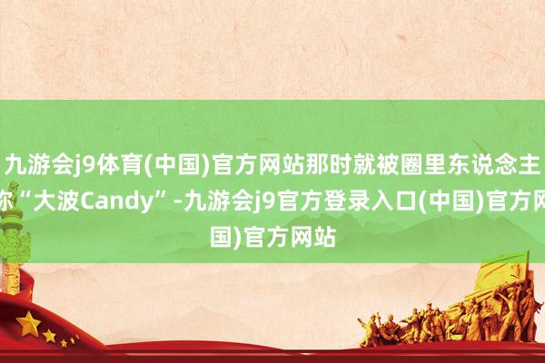 九游会j9体育(中国)官方网站那时就被圈里东说念主戏称“大波Candy”-九游会j9官方登录入口(中国)官方网站