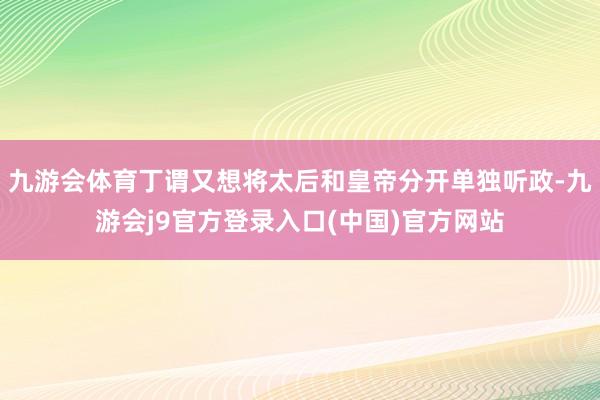 九游会体育丁谓又想将太后和皇帝分开单独听政-九游会j9官方登录入口(中国)官方网站