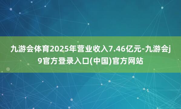 九游会体育2025年营业收入7.46亿元-九游会j9官方登录入口(中国)官方网站