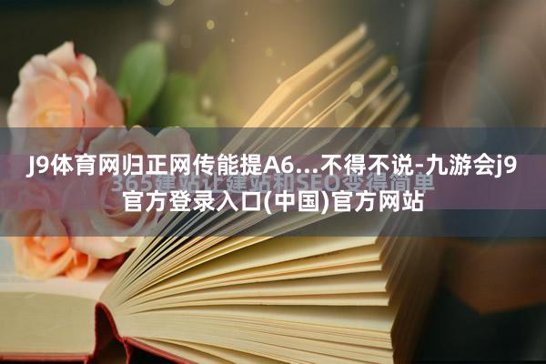 J9体育网归正网传能提A6...不得不说-九游会j9官方登录入口(中国)官方网站