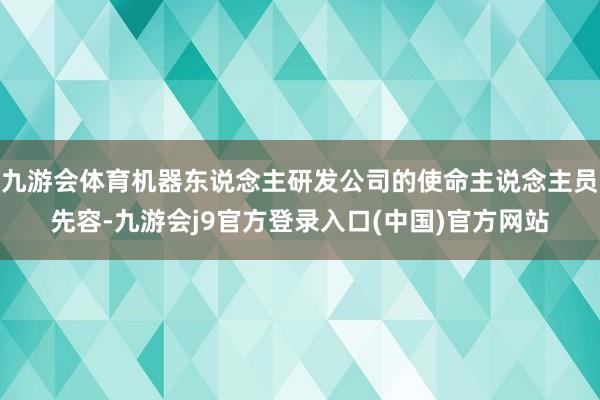 九游会体育机器东说念主研发公司的使命主说念主员先容-九游会j9官方登录入口(中国)官方网站