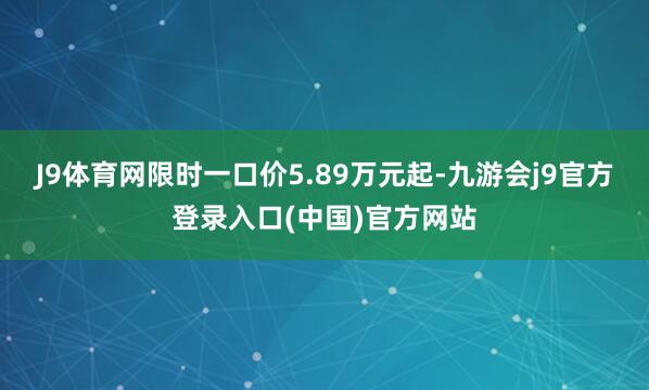 J9体育网限时一口价5.89万元起-九游会j9官方登录入口(中国)官方网站
