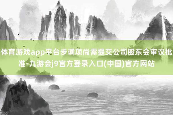 体育游戏app平台步调项尚需提交公司股东会审议批准-九游会j9官方登录入口(中国)官方网站