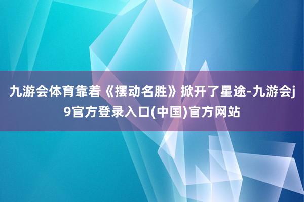 九游会体育靠着《摆动名胜》掀开了星途-九游会j9官方登录入口(中国)官方网站