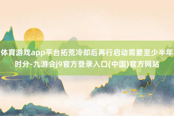 体育游戏app平台拓荒冷却后再行启动需要至少半年时分-九游会j9官方登录入口(中国)官方网站