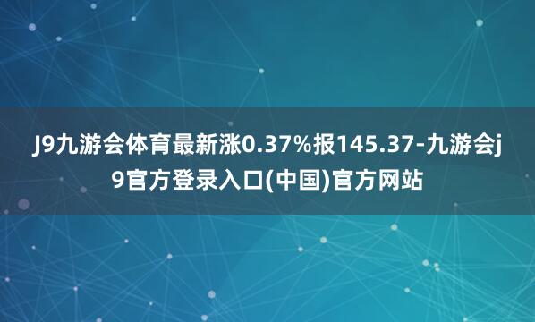 J9九游会体育最新涨0.37%报145.37-九游会j9官方登录入口(中国)官方网站