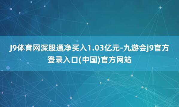 J9体育网深股通净买入1.03亿元-九游会j9官方登录入口(中国)官方网站