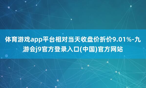 体育游戏app平台相对当天收盘价折价9.01%-九游会j9官方登录入口(中国)官方网站