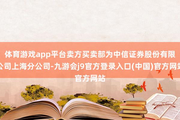 体育游戏app平台卖方买卖部为中信证券股份有限公司上海分公司-九游会j9官方登录入口(中国)官方网站