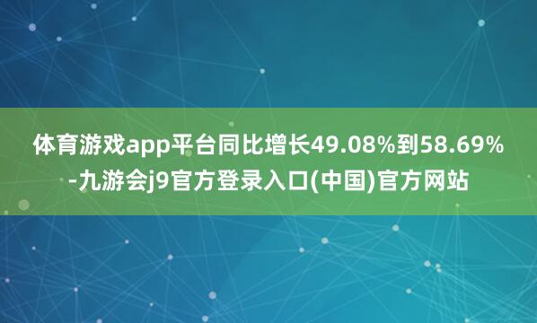 体育游戏app平台同比增长49.08%到58.69%-九游会j9官方登录入口(中国)官方网站