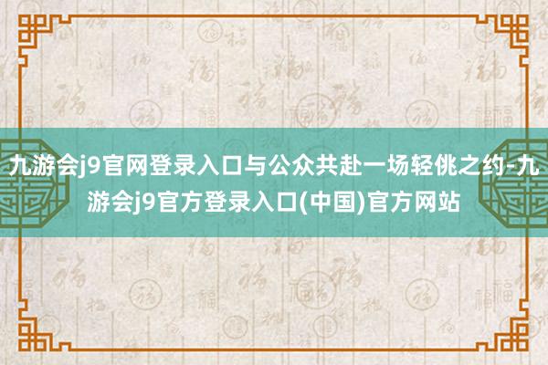 九游会j9官网登录入口与公众共赴一场轻佻之约-九游会j9官方登录入口(中国)官方网站