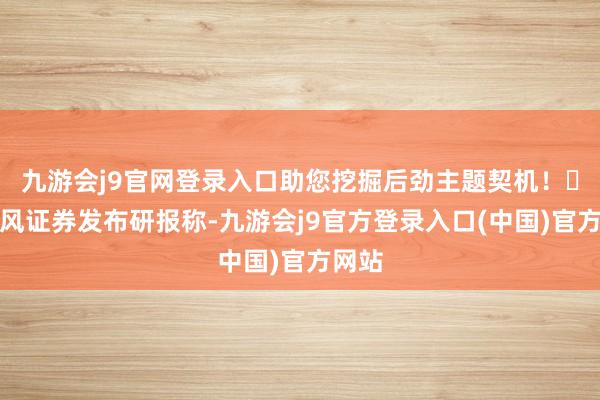 九游会j9官网登录入口助您挖掘后劲主题契机! 天风证券发布研报称-九游会j9官方登录入口(中国)官方网站