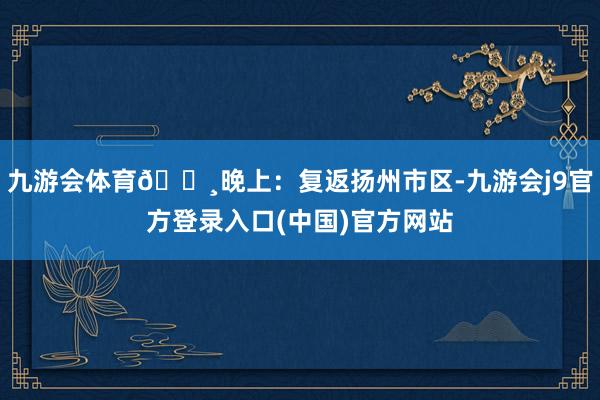 九游会体育📸晚上:复返扬州市区-九游会j9官方登录入口(中国)官方网站